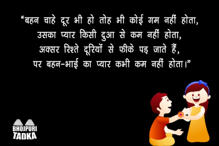 “बहन चाहे दूर भी हो तोह भी कोई गम नहीं होता, उसका प्यार किसी दुआ से कम नहीं होता, अक्सर रिश्ते दूरियों से फीके पड़ जाते हैं, पर बहन-भाई का प्यार कभी कम नहीं होता।”